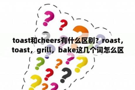 toast和cheers有什么区别？roast，toast，grill，bake这几个词怎么区分。求餐饮专业人士解答？