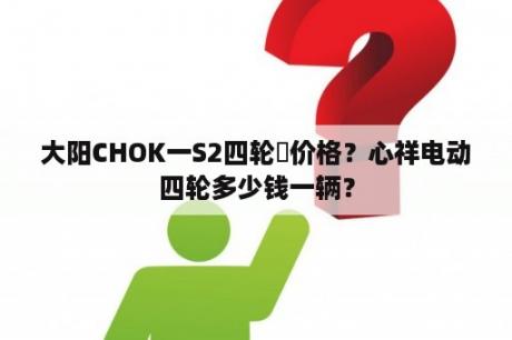 大阳CHOK一S2四轮車价格？心祥电动四轮多少钱一辆？