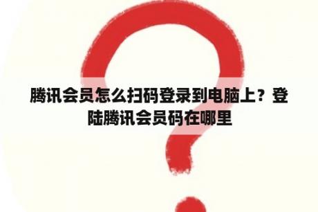 腾讯会员怎么扫码登录到电脑上？登陆腾讯会员码在哪里