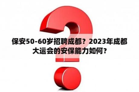 保安50-60岁招聘成都？2023年成都大运会的安保能力如何？