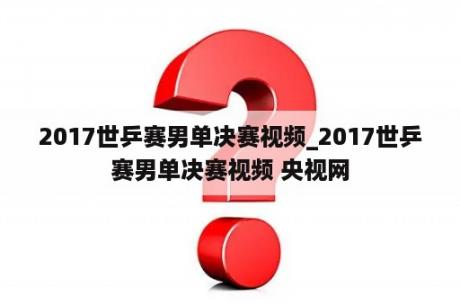 2017世乒赛男单决赛视频_2017世乒赛男单决赛视频 央视网