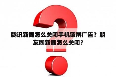 腾讯新闻怎么关闭手机锁屏广告？朋友圈新闻怎么关闭？