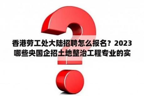 香港劳工处大陆招聘怎么报名？2023哪些央国企招土地整治工程专业的实习生？