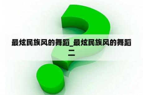 最炫民族风的舞蹈_最炫民族风的舞蹈二