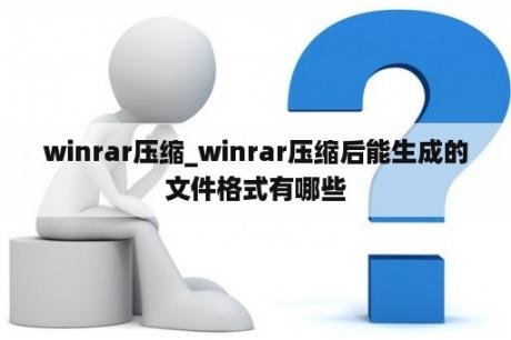 winrar压缩_winrar压缩后能生成的文件格式有哪些