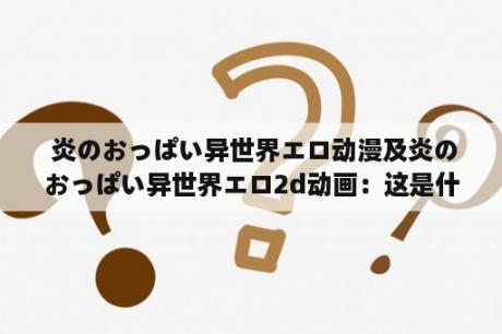  炎のおっぱい异世界エロ动漫及炎のおっぱい异世界エロ2d动画：这是什么样的动漫？有哪些特点和故事情节？为什么会受到关注和喜爱？这些作品的制作背景和发展如何？（1000字）