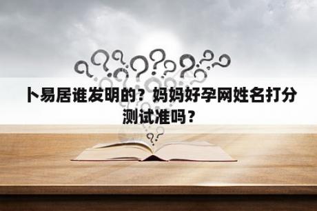 卜易居谁发明的？妈妈好孕网姓名打分测试准吗？