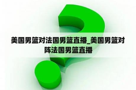 美国男篮对法国男篮直播_美国男篮对阵法国男篮直播