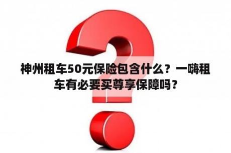 神州租车50元保险包含什么？一嗨租车有必要买尊享保障吗？