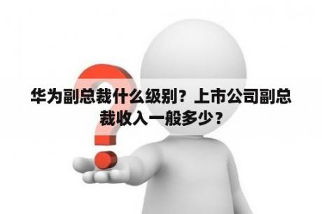 华为副总裁什么级别？上市公司副总裁收入一般多少？