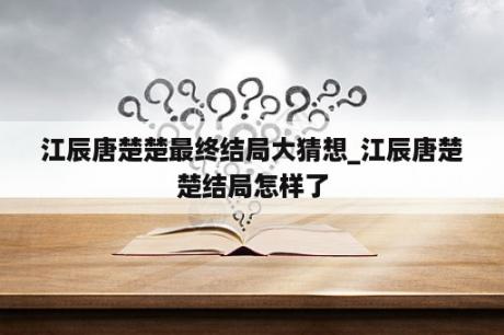 江辰唐楚楚最终结局大猜想_江辰唐楚楚结局怎样了