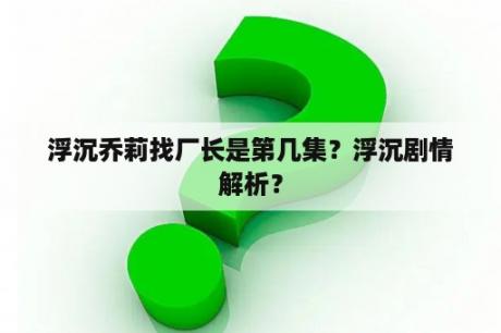 浮沉乔莉找厂长是第几集？浮沉剧情解析？