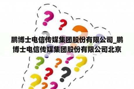 鹏博士电信传媒集团股份有限公司_鹏博士电信传媒集团股份有限公司北京技术开发分公司