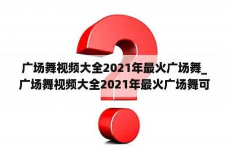 广场舞视频大全2021年最火广场舞_广场舞视频大全2021年最火广场舞可可