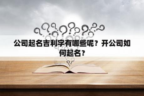 公司起名吉利字有哪些呢？开公司如何起名？