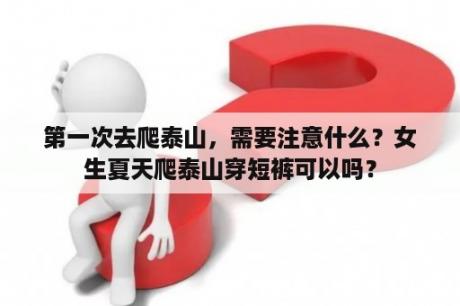 第一次去爬泰山，需要注意什么？女生夏天爬泰山穿短裤可以吗？