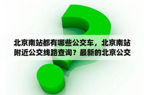 北京南站都有哪些公交车，北京南站附近公交线路查询？最新的北京公交一卡通怎么才能查询具体的坐车的车次？