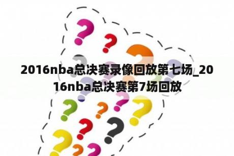 2016nba总决赛录像回放第七场_2016nba总决赛第7场回放