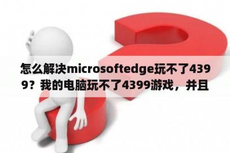 怎么解决microsoftedge玩不了4399？我的电脑玩不了4399游戏，并且登不进去怎么办？