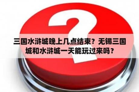 三国水浒城晚上几点结束？无锡三国城和水浒城一天能玩过来吗？