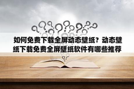  如何免费下载全屏动态壁纸？动态壁纸下载免费全屏壁纸软件有哪些推荐？