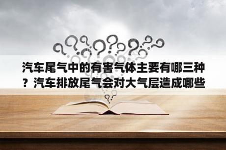 汽车尾气中的有害气体主要有哪三种？汽车排放尾气会对大气层造成哪些影响？