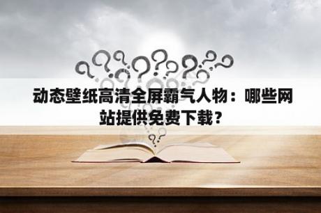  动态壁纸高清全屏霸气人物：哪些网站提供免费下载？