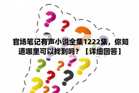  官场笔记有声小说全集1222集，你知道哪里可以找到吗？【详细回答】