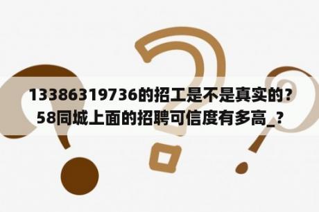 13386319736的招工是不是真实的？58同城上面的招聘可信度有多高_？