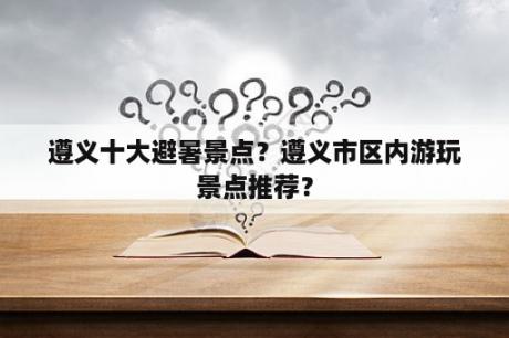 遵义十大避暑景点？遵义市区内游玩景点推荐？