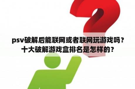 psv破解后能联网或者联网玩游戏吗？十大破解游戏盒排名是怎样的？