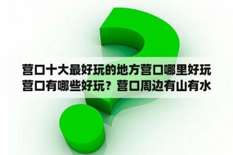 营口十大最好玩的地方营口哪里好玩营口有哪些好玩？营口周边有山有水的地方？