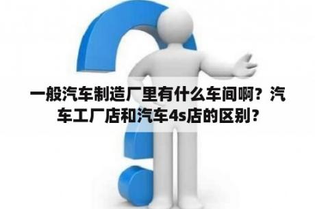 一般汽车制造厂里有什么车间啊？汽车工厂店和汽车4s店的区别？