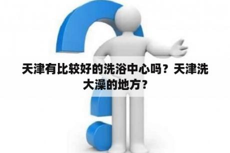 天津有比较好的洗浴中心吗？天津洗大澡的地方？