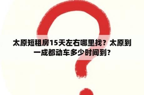 太原短租房15天左右哪里找？太原到一成都动车多少时间到？