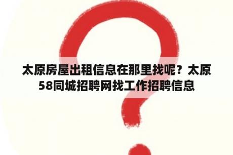 太原房屋出租信息在那里找呢？太原58同城招聘网找工作招聘信息