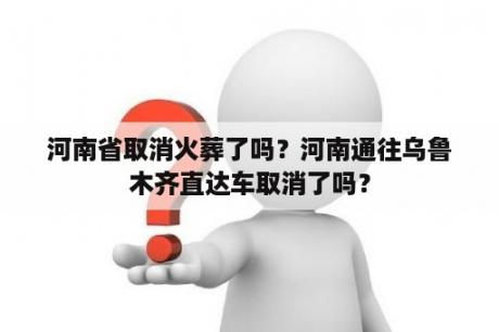 河南省取消火葬了吗？河南通往乌鲁木齐直达车取消了吗？