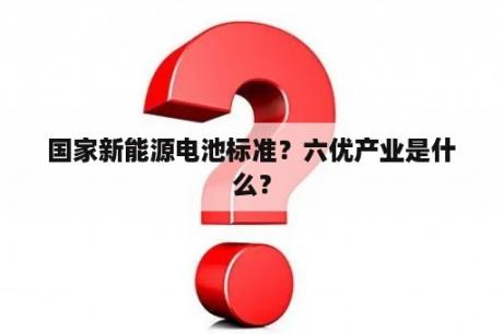 国家新能源电池标准？六优产业是什么？