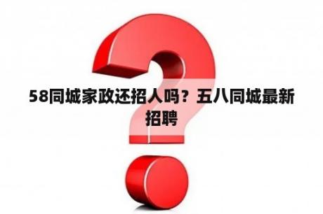 58同城家政还招人吗？五八同城最新招聘