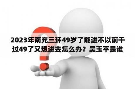 2023年南充三环49岁了能进不以前干过49了又想进去怎么办？吴玉平是谁？