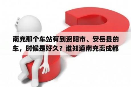 南充那个车站有到资阳市、安岳县的车，时候是好久？谁知道南充离成都有多远，要坐多久车？