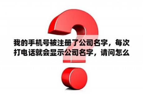 我的手机号被注册了公司名字，每次打电话就会显示公司名字，请问怎么取消，谢谢？企业取名测算