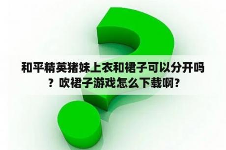 和平精英猪妹上衣和裙子可以分开吗？吹裙子游戏怎么下载啊？