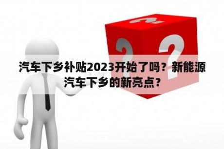 汽车下乡补贴2023开始了吗？新能源汽车下乡的新亮点？