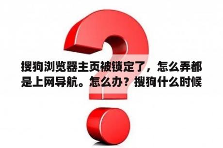 搜狗浏览器主页被锁定了，怎么弄都是上网导航。怎么办？搜狗什么时候成立的？