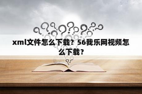 xml文件怎么下载？56我乐网视频怎么下载？