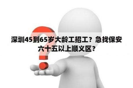 深圳45到65岁大龄工招工？急找保安六十五以上顺义区？