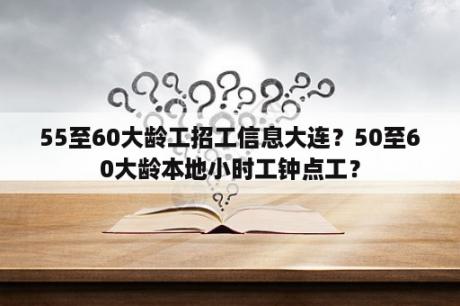 55至60大龄工招工信息大连？50至60大龄本地小时工钟点工？