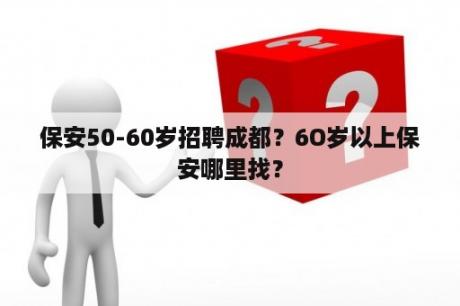 保安50-60岁招聘成都？6O岁以上保安哪里找？