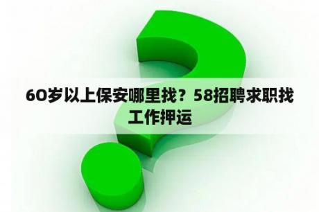 6O岁以上保安哪里找？58招聘求职找工作押运